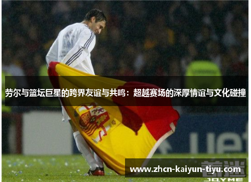 劳尔与篮坛巨星的跨界友谊与共鸣：超越赛场的深厚情谊与文化碰撞