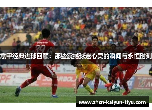 意甲经典进球回顾：那些震撼球迷心灵的瞬间与永恒时刻